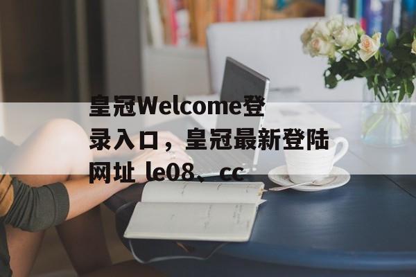 皇冠Welcome登录入口，皇冠最新登陆网址 le08、cc